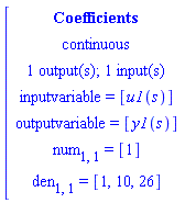 [[[Coefficients],[continuous],[`1 output(s); 1 input(s)`],[`inputvariable = `[u1(s)]],[`outputvariable = `[y1(s)]],[num[1,1]` = `[1]],[den[1,1]` = `[1,10,26]]]