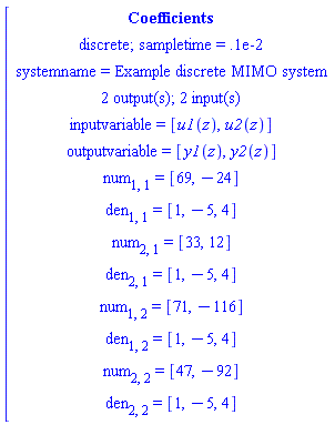 [[[Coefficients],[`discrete; sampletime = .1e-2`],[`systemname = Example discrete MIMO system`],[`2 output(s); 2 input(s)`],[`inputvariable = `[u1(z),u2(z)]],[`outputvariable = `[y1(z),y2(z)]],[num[1,1]` = `[69,-24]],[den[1,1]` = `[1,-5,4]],[num[2,1]` = `[33,12]],[den[2,1]` = `[1,-5,4]],[num[1,2]` = `[71,-116]],[den[1,2]` = `[1,-5,4]],[num[2,2]` = `[47,-92]],[den[2,2]` = `[1,-5,4]]]