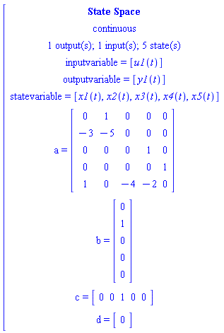[[[`State Space`],[continuous],[`1 output(s); 1 input(s); 5 state(s)`],[`inputvariable = `[u1(t)]],[`outputvariable = `[y1(t)]],[`statevariable = `[x1(t),x2(t),x3(t),x4(t),x5(t)]],[a` = `[[[0,1,0,0,0],[-3,-5,0,0,0],[0,0,0,1,0],[0,0,0,0,1],[1,0,-4,-2,0]]]],[b` = `[[[0],[1],[0],[0],[0]]]],[c` = `[[[0,0,1,0,0]]]],[d` = `[[[0]]]]]