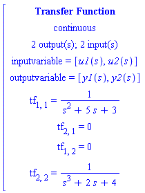 [[[`Transfer Function`],[continuous],[`2 output(s); 2 input(s)`],[`inputvariable = `[u1(s),u2(s)]],[`outputvariable = `[y1(s),y2(s)]],[tf[1,1]` = `1/(s^2+5 s+3)],[tf[2,1]` = `0],[tf[1,2]` = `0],[tf[2,2]` = `1/(s^3+2 s+4)]]