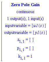 [[[`Zero Pole Gain`],[continuous],[`1 output(s); 1 input(s)`],[`inputvariable = `[u1(s)]],[`outputvariable = `[y1(s)]],[z[1,1]` = `[]],[p[1,1]` = `[]],[k[1,1]` = `1]]