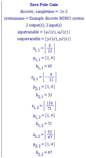 [[[`Zero Pole Gain`],[`discrete; sampletime = .1e-2`],[`systemname = Example discrete MIMO system`],[`2 output(s); 2 input(s)`],[`inputvariable = `[u1(z),u2(z)]],[`outputvariable = `[y1(z),y2(z)]],[z[1,1]` = `[8/23]],[p[1,1]` = `[1,4]],[k[1,1]` = `69],[z[2,1]` = `[-4/11]],[p[2,1]` = `[1,4]],[k[2,1]` = `33],[z[1,2]` = `[116/71]],[p[1,2]` = `[1,4]],[k[1,2]` = `71],[z[2,2]` = `[92/47]],[p[2,2]` = `[1,4]],[k[2,2]` = `47]]