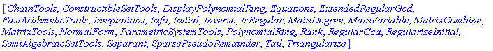 [ChainTools, ConstructibleSetTools, DisplayPolynomialRing, Equations, ExtendedRegularGcd, FastArithmeticTools, Inequations, Info, Initial, Inverse, IsRegular, MainDegree, MainVariable, MatrixCombine, MatrixTools, NormalForm, ParametricSystemTools, PolynomialRing, Rank, RegularGcd, RegularizeInitial, SemiAlgebraicSetTools, Separant, SparsePseudoRemainder, Tail, Triangularize]
