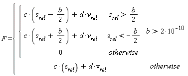 F = piecewise(b > 2*10^(-10), piecewise(s[rel] > (1/2)*b, c*(s[rel]-(1/2)*b)+d*v[rel], s[rel] < -(1/2)*b, c*(s[rel]+(1/2)*b)+d*v[rel], 0), c*s[rel]+d*v[rel])