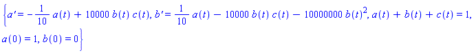 {a(t)+b(t)+c(t) = 1, a(0) = 1, b(0) = 0, diff(a(t), t) = -(1/10)*a(t)+10000*b(t)*c(t), diff(b(t), t) = (1/10)*a(t)-10000*b(t)*c(t)-10000000*b(t)^2}
