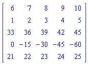 Matrix(5, 5, {(1, 1) = 6, (1, 2) = 7, (1, 3) = 8, (1, 4) = 9, (1, 5) = 10, (2, 1) = 1, (2, 2) = 2, (2, 3) = 3, (2, 4) = 4, (2, 5) = 5, (3, 1) = 33, (3, 2) = 36, (3, 3) = 39, (3, 4) = 42, (3, 5) = 45, (4, 1) = 0, (4, 2) = -15, (4, 3) = -30, (4, 4) = -45, (4, 5) = -60, (5, 1) = 21, (5, 2) = 22, (5, 3) = 23, (5, 4) = 24, (5, 5) = 25})
