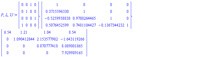 P, L, U := Matrix([[0, 0, 1, 0], [0, 1, 0, 0], [0, 0, 0, 1], [1, 0, 0, 0]]), Matrix([[1, 0, 0, 0], [.3715596330, 1, 0, 0], [-.5259938838, .9780264465, 1, 0], [.5076452599, .7481104427, -.1367344232, 1]]), Matrix([[6.54, 1.21, 1.04, 8.54], [0, 1.090412844, 2.153577982, -1.643119266], [0, 0, .870777418, 8.089001865], [0, 0, 0, 7.929989165]])