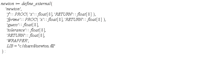 newton := define_external('newton', 'f'::(PROC('x'::(float[8]), 'RETURN'::(float[8]))), 'fprime'::(PROC('x'::(float[8]), 'RETURN'::(float[8]))), 'guess'::(float[8]), 'tolerance'::(float[8]), 'RETURN'::(float[8]), 'WRAPPER', LIB = "c:/shared/newton.dll")