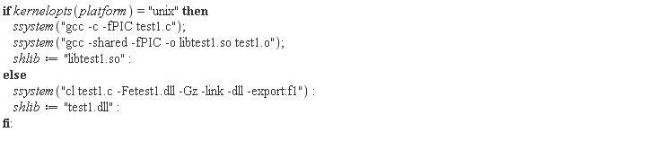 if kernelopts(platform) = "unix" then ssystem("gcc -c -fPIC test1.c"); ssystem("gcc -shared -fPIC -o libtest1.so test1.o"); shlib := "libtest1.so" else ssystem("cl test1.c -Fetest1.dll -Gz -link -dll -export:f1"); shlib := "test1.dll" end if