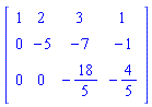 Matrix(3, 4, {(1, 1) = 1, (1, 2) = 2, (1, 3) = 3, (1, 4) = 1, (2, 1) = 0, (2, 2) = -5, (2, 3) = -7, (2, 4) = -1, (3, 1) = 0, (3, 2) = 0, (3, 3) = -18/5, (3, 4) = -4/5})