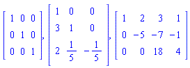 Matrix(3, 3, {(1, 1) = 1, (1, 2) = 0, (1, 3) = 0, (2, 1) = 0, (2, 2) = 1, (2, 3) = 0, (3, 1) = 0, (3, 2) = 0, (3, 3) = 1}), Matrix(3, 3, {(1, 1) = 1, (1, 2) = 0, (1, 3) = 0, (2, 1) = 3, (2, 2) = 1, (2, 3) = 0, (3, 1) = 2, (3, 2) = 1/5, (3, 3) = -1/5}), Matrix(3, 4, {(1, 1) = 1, (1, 2) = 2, (1, 3) = 3, (1, 4) = 1, (2, 1) = 0, (2, 2) = -5, (2, 3) = -7, (2, 4) = -1, (3, 1) = 0, (3, 2) = 0, (3, 3) = 18, (3, 4) = 4})