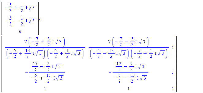 Vector(3, {(1) = -3/2+((1/2)*I)*sqrt(3), (2) = -3/2-((1/2)*I)*sqrt(3), (3) = 6}), Matrix(3, 3, {(1, 1) = (-49/2+((21/2)*I)*sqrt(3))/((-5/2+((13/2)*I)*sqrt(3))*(-5/2+((1/2)*I)*sqrt(3))), (1, 2) = (-49/2-((21/2)*I)*sqrt(3))/((-5/2-((13/2)*I)*sqrt(3))*(-5/2-((1/2)*I)*sqrt(3))), (1, 3) = 1, (2, 1) = -(17/2+((9/2)*I)*sqrt(3))/(-5/2+((13/2)*I)*sqrt(3)), (2, 2) = -(17/2-((9/2)*I)*sqrt(3))/(-5/2-((13/2)*I)*sqrt(3)), (2, 3) = 1, (3, 1) = 1, (3, 2) = 1, (3, 3) = 1})