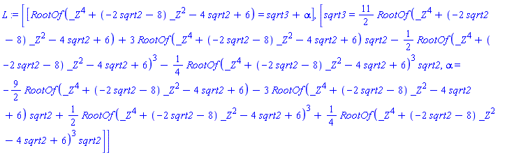 [[RootOf(_Z^4+(-2*sqrt2-8)*_Z^2-4*sqrt2+6) = sqrt3+alpha], [sqrt3 = (11/2)*RootOf(_Z^4+(-2*sqrt2-8)*_Z^2-4*sqrt2+6)+3*RootOf(_Z^4+(-2*sqrt2-8)*_Z^2-4*sqrt2+6)*sqrt2-(1/2)*RootOf(_Z^4+(-2*sqrt2-8)*_Z^2-4*sqrt2+6)^3-(1/4)*RootOf(_Z^4+(-2*sqrt2-8)*_Z^2-4*sqrt2+6)^3*sqrt2, alpha = -(9/2)*RootOf(_Z^4+(-2*sqrt2-8)*_Z^2-4*sqrt2+6)-3*RootOf(_Z^4+(-2*sqrt2-8)*_Z^2-4*sqrt2+6)*sqrt2+(1/2)*RootOf(_Z^4+(-2*sqrt2-8)*_Z^2-4*sqrt2+6)^3+(1/4)*RootOf(_Z^4+(-2*sqrt2-8)*_Z^2-4*sqrt2+6)^3*sqrt2]]