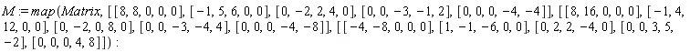 M := map(Matrix, [[8, 8, 0, 0, 0], [-1, 5, 6, 0, 0], [0, -2, 2, 4, 0], [0, 0, -3, -1, 2], [0, 0, 0, -4, -4]], [[8, 16, 0, 0, 0], [-1, 4, 12, 0, 0], [0, -2, 0, 8, 0], [0, 0, -3, -4, 4], [0, 0, 0, -4, -8]], [[-4, -8, 0, 0, 0], [1, -1, -6, 0, 0], [0, 2, 2, -4, 0], [0, 0, 3, 5, -2], [0, 0, 0, 4, 8]])