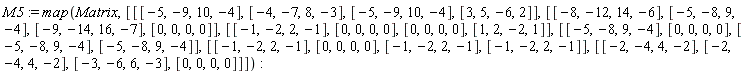 M5 := map(Matrix, [[[-5, -9, 10, -4], [-4, -7, 8, -3], [-5, -9, 10, -4], [3, 5, -6, 2]], [[-8, -12, 14, -6], [-5, -8, 9, -4], [-9, -14, 16, -7], [0, 0, 0, 0]], [[-1, -2, 2, -1], [0, 0, 0, 0], [0, 0, 0, 0], [1, 2, -2, 1]], [[-5, -8, 9, -4], [0, 0, 0, 0], [-5, -8, 9, -4], [-5, -8, 9, -4]], [[-1, -2, 2, -1], [0, 0, 0, 0], [-1, -2, 2, -1], [-1, -2, 2, -1]], [[-2, -4, 4, -2], [-2, -4, 4, -2], [-3, -6, 6, -3], [0, 0, 0, 0]]])