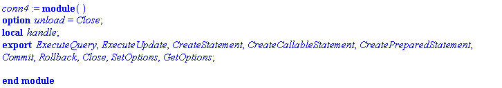 conn4 := module () local handle; export ExecuteQuery, ExecuteUpdate, CreateStatement, CreateCallableStatement, CreatePreparedStatement, Commit, Rollback, Close, SetOptions, GetOptions; option unload = Close; end module