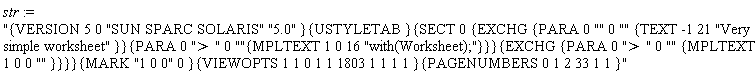 str := "{VERSION 5 0 "SUN SPARC SOLARIS" "5.0" }{USTYLETAB }{SECT 0 {EXCHG {PARA 0 "" 0 "" {TEXT -1 21 "Very simple worksheet" }}{PARA 0 "> " 0 ""{MPLTEXT 1 0 16 "with(Worksheet);"}}}{EXCHG {PARA 0 "> " 0 "" {MPLTEXT 1 0 0 "" }}}}{MARK "1 0 0" 0 }{VIEWOPTS 1 1 0 1 1 1803 1 1 1 1 }{PAGENUMBERS 0 1 2 33 1 1 }"