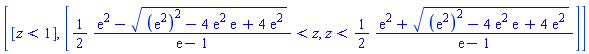 [[z < 1], [(1/2)*(exp(2)-((exp(2))^2-4*exp(2)*exp(1)+4*exp(2))^(1/2))/(exp(1)-1) < z, z < (1/2)*(exp(2)+((exp(2))^2-4*exp(2)*exp(1)+4*exp(2))^(1/2))/(exp(1)-1)]]