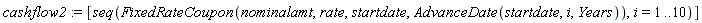 cashflow2 := [seq(FixedRateCoupon(nominalamt, rate, startdate, AdvanceDate(startdate, i, Years)), i = 1 .. 10)]