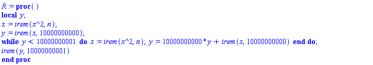 R := proc () local y; x := irem(x^2, n); y := irem(x, 10000000000); while y < 10000000001 do x := irem(x^2, n); y := 10000000000*y+irem(x, 10000000000) end do; irem(y, 10000000001) end proc