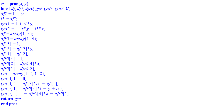 H := proc (x, y) local df, df1, dfr0, grd, grd1, grd2, t1; df1 := 1-y; t1 := df1; grd1 := 1+t1*y; grd2 := -x*y+t1*x; df := array(1 .. 4); dfr0 := array(1 .. 4); df[3] := 1; df[2] := df[3]*y; df[1] := df[2]; dfr0[4] := 1; dfr0[2] := dfr0[4]*x; dfr0[1] := dfr0[2]; grd := array(1 .. 2, 1 .. 2); grd[1, 1] := 0; grd[1, 2] := df[3]*t1-df[1]; grd[2, 1] := dfr0[4]*(-y+t1); grd[2, 2] := -dfr0[4]*x-dfr0[1]; return grd end proc