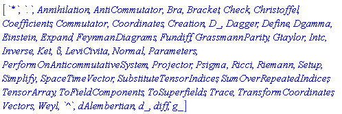 [`*`, `.`, Annihilation, AntiCommutator, Bra, Bracket, Check, Christoffel, Coefficients, Commutator, Coordinates, Creation, D_, Dagger, Define, Dgamma, Einstein, Expand, FeynmanDiagrams, Fundiff, GrassmannParity, Gtaylor, Intc, Inverse, Ket, KroneckerDelta, LeviCivita, Normal, Parameters, PerformOnAnticommutativeSystem, Projector, Psigma, Ricci, Riemann, Setup, Simplify, SpaceTimeVector, SubstituteTensorIndices, SumOverRepeatedIndices, TensorArray, ToFieldComponents, ToSuperfields, Trace, TransformCoordinates, Vectors, Weyl, `^`, dAlembertian, d_, diff, g_]