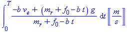 (Typesetting:-mprintslash)([int((-b*v[e]+(m[r]+f[0]-b*t)*g)/(m[r]+f[0]-b*t), t = 0 .. T)*Unit(m/s)], [int((-b*v[e]+(m[r]+f[0]-b*t)*g)/(m[r]+f[0]-b*t), t = 0 .. T)*Units:-Unit(m/s)])