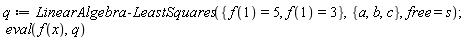 q := LinearAlgebra:-LeastSquares({f(1) = 3, f(1) = 5}, {a, b, c}, free = s); eval(f(x), q)