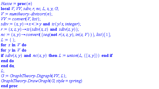 proc (n) local V, VV, sdiv, r, nc, L, x, y, G; V := numtheory:-divisors(n); VV := convert(V, list); sdiv := proc (x, y) options operator, arrow; x <> y and is(y/x, integer) end proc; r := proc (x, z, y) options operator, arrow; is(sdiv(x, z) and sdiv(z, y)) end proc; nc := proc (x, y) options operator, arrow; convert({seq(not r(x, z, y), `in`(z, V))}, list)[1] end proc; L := {}; for x in V do for y in V do if sdiv(x, y) and nc(x, y) then L := `union`(L, {[x, y]}) end if end do end do; L; G := GraphTheory:-Digraph(VV, L); GraphTheory:-DrawGraph(G, style = spring) end proc