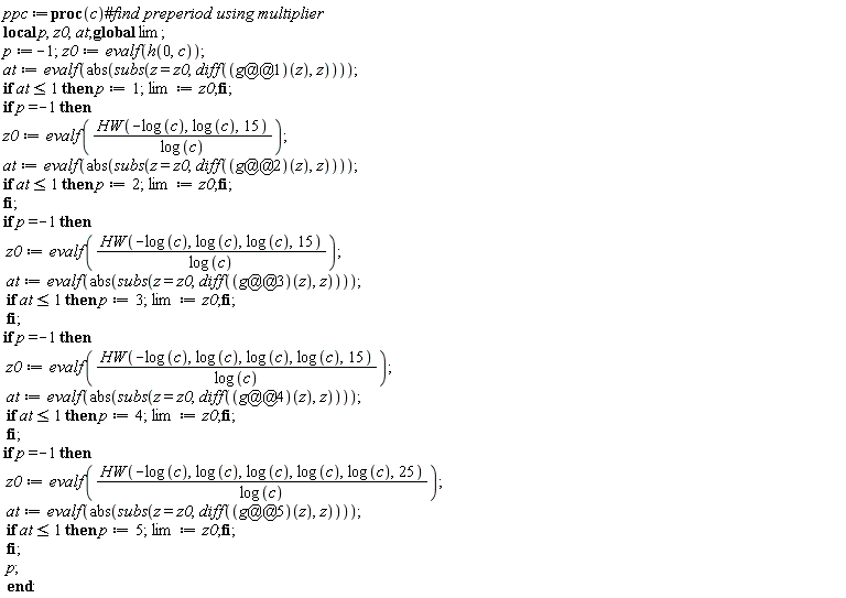 ppc := proc (c) local p, z0, at; global lim; p := -1; z0 := evalf(h(0, c)); at := evalf(abs(subs(z = z0, diff((g@@1)(z), z)))); if at <= 1 then p := 1; lim := z0 end if; if p = -1 then z0 := evalf(HW(-log(c), log(c), 15)/log(c)); at := evalf(abs(subs(z = z0, diff((g@@2)(z), z)))); if at <= 1 then p := 2; lim := z0 end if end if; if p = -1 then z0 := evalf(HW(-log(c), log(c), log(c), 15)/log(c)); at := evalf(abs(subs(z = z0, diff((g@@3)(z), z)))); if at <= 1 then p := 3; lim := z0 end if end if; if p = -1 then z0 := evalf(HW(-log(c), log(c), log(c), log(c), 15)/log(c)); at := evalf(abs(subs(z = z0, diff((g@@4)(z), z)))); if at <= 1 then p := 4; lim := z0 end if end if; if p = -1 then z0 := evalf(HW(-log(c), log(c), log(c), log(c), log(c), 25)/log(c)); at := evalf(abs(subs(z = z0, diff((g@@5)(z), z)))); if at <= 1 then p := 5; lim := z0 end if end if; p end proc: