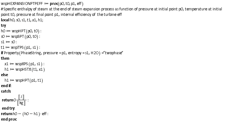 wspHEXPANSIONPTPEFF := proc (p0, t0, p1, eff) local h0, s0, s1, t1, x1, h1; try h0 := wspHPT(p0, t0); s0 := wspSPT(p0, t0); s1 := s0; t1 := wspTPS(p1, s1); if Property(PhaseString, pressure = p1, entropy = s1, H2O) = "twophase" then x1 := wspXPS(p1, s1); h1 := wspHSTX(t1, x1) else h1 := wspHPT(p1, t1) end if catch: return 0*(Unit('J')/Unit('kg')) end try; return h0-(h0-h1)*eff end proc