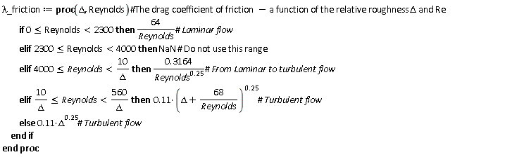 `&lambda;_friction` := proc (Delta, Reynolds) if 0 <= Reynolds and Reynolds < 2300 then 64/Reynolds elif 2300 <= Reynolds and Reynolds < 4000 then NaN elif 4000 <= Reynolds and Reynolds < 10/Delta then .3164/Reynolds^.25 elif 10/Delta <= Reynolds and Reynolds < 560/Delta then .11*(Delta+68/Reynolds)^.25 else .11*Delta^.25 end if end proc