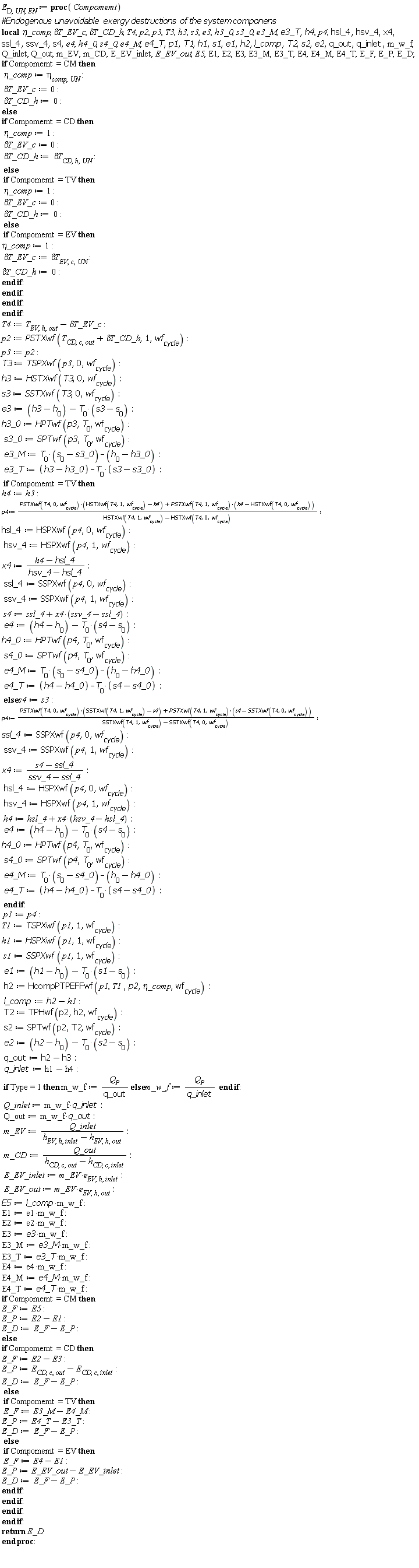 E[D, UN, EN] := proc (Compomemt) local `&eta;_comp`, `&delta;T_EV_c`, `&delta;T_CD_h`, T4, p2, p3, T3, h3, s3, e3, h3_0, s3_0, e3_M, e3_T, h4, p4, hsl_4, hsv_4, x4, ssl_4, ssv_4, s4, e4, h4_0, s4_0, e4_M, e4_T, p1, T1, h1, s1, e1, h2, l_comp, T2, s2, e2, q_out, q_inlet, m_w_f, Q_inlet, Q_out, m_EV, m_CD, E_EV_inlet, E_EV_out, E5, E1, E2, E3, E3_M, E3_T, E4, E4_M, E4_T, E_F, E_P, E_D; if Compomemt = CM then `&eta;_comp` := eta[comp, UN]; `&delta;T_EV_c` := 0; `&delta;T_CD_h` := 0 else if Compomemt = CD then `&eta;_comp` := 1; `&delta;T_EV_c` := 0; `&delta;T_CD_h` := `&delta;T`[CD, h, UN] else if Compomemt = TV then `&eta;_comp` := 1; `&delta;T_EV_c` := 0; `&delta;T_CD_h` := 0 else if Compomemt = EV then `&eta;_comp` := 1; `&delta;T_EV_c` := `&delta;T`[EV, c, UN]; `&delta;T_CD_h` := 0 end if end if end if end if; T4 := T[EV, h, out]-`&delta;T_EV_c`; p2 := PSTXwf(T[CD, c, out]+`&delta;T_CD_h`, 1, wf[cycle]); p3 := p2; T3 := TSPXwf(p3, 0, wf[cycle]); h3 := HSTXwf(T3, 0, wf[cycle]); s3 := SSTXwf(T3, 0, wf[cycle]); e3 := h3-h[0]-T[0]*(s3-s[0]); h3_0 := HPTwf(p3, T[0], wf[cycle]); s3_0 := SPTwf(p3, T[0], wf[cycle]); e3_M := T[0]*(s[0]-s3_0)-h[0]+h3_0; e3_T := h3-h3_0-T[0]*(s3-s3_0); if Compomemt = TV then h4 := h3; p4 := (PSTXwf(T4, 0, wf[cycle])*(HSTXwf(T4, 1, wf[cycle])-h4)+PSTXwf(T4, 1, wf[cycle])*(h4-HSTXwf(T4, 0, wf[cycle])))/(HSTXwf(T4, 1, wf[cycle])-HSTXwf(T4, 0, wf[cycle])); hsl_4 := HSPXwf(p4, 0, wf[cycle]); hsv_4 := HSPXwf(p4, 1, wf[cycle]); x4 := (h4-hsl_4)/(hsv_4-hsl_4); ssl_4 := SSPXwf(p4, 0, wf[cycle]); ssv_4 := SSPXwf(p4, 1, wf[cycle]); s4 := ssl_4+x4*(ssv_4-ssl_4); e4 := h4-h[0]-T[0]*(s4-s[0]); h4_0 := HPTwf(p4, T[0], wf[cycle]); s4_0 := SPTwf(p4, T[0], wf[cycle]); e4_M := T[0]*(s[0]-s4_0)-h[0]+h4_0; e4_T := h4-h4_0-T[0]*(s4-s4_0) else s4 := s3; p4 := (PSTXwf(T4, 0, wf[cycle])*(SSTXwf(T4, 1, wf[cycle])-s4)+PSTXwf(T4, 1, wf[cycle])*(s4-SSTXwf(T4, 0, wf[cycle])))/(SSTXwf(T4, 1, wf[cycle])-SSTXwf(T4, 0, wf[cycle])); ssl_4 := SSPXwf(p4, 0, wf[cycle]); ssv_4 := SSPXwf(p4, 1, wf[cycle]); x4 := (s4-ssl_4)/(ssv_4-ssl_4); hsl_4 := HSPXwf(p4, 0, wf[cycle]); hsv_4 := HSPXwf(p4, 1, wf[cycle]); h4 := hsl_4+x4*(hsv_4-hsl_4); e4 := h4-h[0]-T[0]*(s4-s[0]); h4_0 := HPTwf(p4, T[0], wf[cycle]); s4_0 := SPTwf(p4, T[0], wf[cycle]); e4_M := T[0]*(s[0]-s4_0)-h[0]+h4_0; e4_T := h4-h4_0-T[0]*(s4-s4_0) end if; p1 := p4; T1 := TSPXwf(p1, 1, wf[cycle]); h1 := HSPXwf(p1, 1, wf[cycle]); s1 := SSPXwf(p1, 1, wf[cycle]); e1 := h1-h[0]-T[0]*(s1-s[0]); h2 := HcompPTPEFFwf(p1, T1, p2, `&eta;_comp`, wf[cycle]); l_comp := h2-h1; T2 := TPHwf(p2, h2, wf[cycle]); s2 := SPTwf(p2, T2, wf[cycle]); e2 := h2-h[0]-T[0]*(s2-s[0]); q_out := h2-h3; q_inlet := h1-h4; if Type = 1 then m_w_f := Q[P]/q_out else m_w_f := Q[P]/q_inlet end if; Q_inlet := m_w_f*q_inlet; Q_out := m_w_f*q_out; m_EV := Q_inlet/(h[EV, h, inlet]-h[EV, h, out]); m_CD := Q_out/(h[CD, c, out]-h[CD, c, inlet]); E_EV_inlet := m_EV*e[EV, h, inlet]; E_EV_out := m_EV*e[EV, h, out]; E5 := l_comp*m_w_f; E1 := e1*m_w_f; E2 := e2*m_w_f; E3 := e3*m_w_f; E3_M := e3_M*m_w_f; E3_T := e3_T*m_w_f; E4 := e4*m_w_f; E4_M := e4_M*m_w_f; E4_T := e4_T*m_w_f; if Compomemt = CM then E_F := E5; E_P := E2-E1; E_D := E_F-E_P else if Compomemt = CD then E_F := E2-E3; E_P := E[CD, c, out]-E[CD, c, inlet]; E_D := E_F-E_P else if Compomemt = TV then E_F := E3_M-E4_M; E_P := E4_T-E3_T; E_D := E_F-E_P else if Compomemt = EV then E_F := E4-E1; E_P := E_EV_out-E_EV_inlet; E_D := E_F-E_P end if end if end if end if; return E_D end proc: