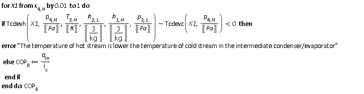 for X1 from x[4, H] by 0.1e-1 to 1 do if Units:-Standard:-`<`(Units:-Standard:-`+`(Tcdevh(X1, Units:-Standard:-`*`(p[4, H], Units:-Standard:-`/`(Unit('Pa'))), Units:-Standard:-`*`(T[3, H], Units:-Standard:-`/`(Unit('K'))), Units:-Standard:-`*`(h[2, L], Units:-Standard:-`/`(Unit(Units:-Standard:-`*`('J', Units:-Standard:-`/`('kg'))))), Units:-Standard:-`*`(h[1, H], Units:-Standard:-`/`(Unit(Units:-Standard:-`*`('J', Units:-Standard:-`/`('kg'))))), Units:-Standard:-`*`(p[2, L], Units:-Standard:-`/`(Unit('Pa')))), Units:-Standard:-`-`(Tcdevc(X1, Units:-Standard:-`*`(p[4, H], Units:-Standard:-`/`(Unit('Pa')))))), 0) then error "The temperature of hot stream is lower the temperature of cold stream in the intermediate condenser/evaporator" else COP[R] := Units:-Standard:-`*`(`#msub(mi("q",fontstyle = "normal"),mo("in"))`, Units:-Standard:-`/`(l[c])) end if end do; -1; COP[R]