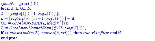 proc (f, V) local A, L, GL, B; A := [seq(a[i], i = 1 .. nops(V))]; L := [seq(esp(V, i), i = 1 .. nops(V))]-A; GL := Groebner:-Basis(L, tdeg(V[])); B := Groebner:-NormalForm(f, GL, tdeg(V[])); if is(`subset`(indets(B), convert(A, set))) then true else false end if end proc