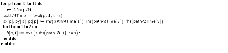 for p from 0 to N do s := 2.0*Pi*p/N; pathAtTime := eval(path, t = s); px[p], py[p], pz[p] := rhs(pathAtTime[1]), rhs(pathAtTime[2]), rhs(pathAtTime[3]); for i to 3 do theta[p, i] := eval(subs(path, Theta || i), t = s) end do end do