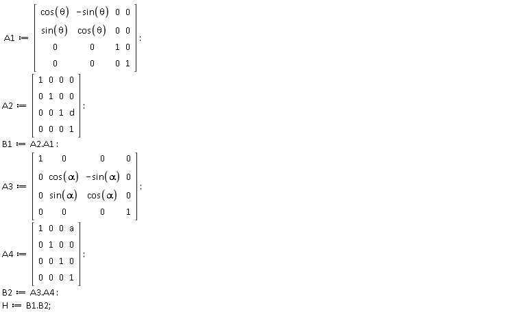A1 := Matrix(4, 4, {(1, 1) = cos(theta), (1, 2) = -sin(theta), (1, 3) = 0, (1, 4) = 0, (2, 1) = sin(theta), (2, 2) = cos(theta), (2, 3) = 0, (2, 4) = 0, (3, 1) = 0, (3, 2) = 0, (3, 3) = 1, (3, 4) = 0, (4, 1) = 0, (4, 2) = 0, (4, 3) = 0, (4, 4) = 1}); A2 := Matrix(4, 4, {(1, 1) = 1, (1, 2) = 0, (1, 3) = 0, (1, 4) = 0, (2, 1) = 0, (2, 2) = 1, (2, 3) = 0, (2, 4) = 0, (3, 1) = 0, (3, 2) = 0, (3, 3) = 1, (3, 4) = d, (4, 1) = 0, (4, 2) = 0, (4, 3) = 0, (4, 4) = 1}); B1 := A2.A1; A3 := Matrix(4, 4, {(1, 1) = 1, (1, 2) = 0, (1, 3) = 0, (1, 4) = 0, (2, 1) = 0, (2, 2) = cos(alpha), (2, 3) = -sin(alpha), (2, 4) = 0, (3, 1) = 0, (3, 2) = sin(alpha), (3, 3) = cos(alpha), (3, 4) = 0, (4, 1) = 0, (4, 2) = 0, (4, 3) = 0, (4, 4) = 1}); A4 := Matrix(4, 4, {(1, 1) = 1, (1, 2) = 0, (1, 3) = 0, (1, 4) = a, (2, 1) = 0, (2, 2) = 1, (2, 3) = 0, (2, 4) = 0, (3, 1) = 0, (3, 2) = 0, (3, 3) = 1, (3, 4) = 0, (4, 1) = 0, (4, 2) = 0, (4, 3) = 0, (4, 4) = 1}); B2 := A3.A4; H := B1.B2