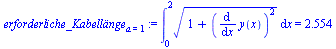 `assign`(erforderliche_Kabell?nge[a = 1], Int(`*`(`^`(`+`(1, `*`(`^`(diff(y(x), x), 2))), `/`(1, 2))), x = 0 .. 2) = 2.554)