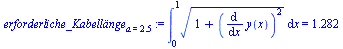 `assign`(erforderliche_Kabell?nge[a = 2.5], Int(`*`(`^`(`+`(1, `*`(`^`(diff(y(x), x), 2))), `/`(1, 2))), x = 0 .. 1) = 1.282)