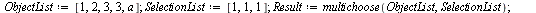 `assign`(ObjectList, [1, 2, 3, 3, a]); 1; `assign`(SelectionList, [1, 1, 1]); 1; `assign`(Result, multichoose(ObjectList, SelectionList)); 1; nops(Result); 1