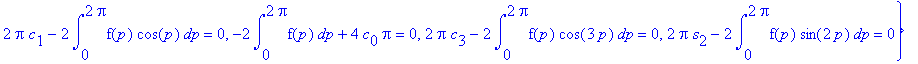 Eq := {-2*int(f(p)*cos(2*p),p = 0 .. 2*Pi)+2*Pi*c[2] = 0, 2*Pi*s[3]-2*int(f(p)*sin(3*p),p = 0 .. 2*Pi) = 0, 2*Pi*s[1]-2*int(f(p)*sin(p),p = 0 .. 2*Pi) = 0, 2*Pi*c[1]-2*int(f(p)*cos(p),p = 0 .. 2*Pi) = ...