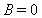 B = 0