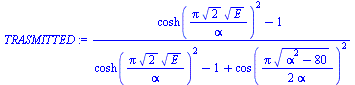 `:=`(TRASMITTED, `/`(`*`(`+`(`*`(`^`(cosh(`/`(`*`(Pi, `*`(`^`(2, `/`(1, 2)), `*`(`^`(E, `/`(1, 2))))), `*`(alpha))), 2)), `-`(1))), `*`(`+`(`*`(`^`(cosh(`/`(`*`(Pi, `*`(`^`(2, `/`(1, 2)), `*`(`^`(E, `...