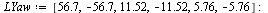 `:=`(LYaw, [56.7, -56.7, 11.52, -11.52, 5.76, -5.76]); -1; `:=`(LYaw, [op(LYaw), seq(op(`+`(`-`(i)), map(proc (x) options operator, arrow; `+`(`-`(x)) end proc, LYaw)), i = 1 .. nops(LYaw))]); -1