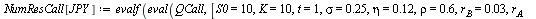 `:=`(NumResCall[JPY], evalf(eval(QCall, [S0 = 10, K = 10, t = 1, sigma = .25, eta = .12, rho = .6, r[B] = 0.3e-1, r[A] = 0.1e-1, X0 = 110]))); 1; `:=`(NumResPut[JPY], evalf(eval(QPut, [S0 = 10, K = 10...