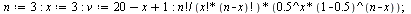 `:=`(n, 3); -1; `:=`(x, 3); -1; `:=`(v, `+`(`+`(20, `-`(x)), 1)); -1; `/`(`*`(factorial(n), `*`(`^`(.5, x), `*`(`^`(`+`(1, -.5), `+`(n, `-`(x)))))), `*`(factorial(x), `*`(factorial(`+`(n, `-`(x))))));...