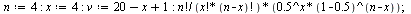 `:=`(n, 4); -1; `:=`(x, 4); -1; `:=`(v, `+`(`+`(20, `-`(x)), 1)); -1; `/`(`*`(factorial(n), `*`(`^`(.5, x), `*`(`^`(`+`(1, -.5), `+`(n, `-`(x)))))), `*`(factorial(x), `*`(factorial(`+`(n, `-`(x))))));...