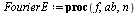 `:=`(FourierE, proc (f, ab, n) local a, b, i, d, s, L, x; `:=`(L, []); `:=`(x, lhs(ab)); `:=`(a, lhs(rhs(ab))); `:=`(b, rhs(rhs(ab))); `:=`(d, `+`(b, `-`(a))); `:=`(s, evalf(`/`(`*`(Int(f, x = a .. b)...