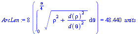 `assign`(ArcLen, `+`(`*`(8, `*`(Int(`*`(`^`(`+`(`*`(`^`(rho, 2)), `/`(`*`(`^`(d(rho), 2)), `*`(`^`(d(theta), 2)))), `/`(1, 2))), theta = 0 .. `+`(`/`(`*`(Pi), `*`(4))))))) = `+`(`*`(48.440, `*`(` unit...