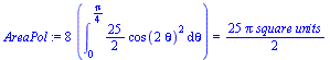 `assign`(AreaPol, `+`(`*`(8, `*`(Int(`+`(`*`(`/`(25, 2), `*`(`*`(`^`(cos(`+`(`*`(2, `*`(theta)))), 2))))), theta = 0 .. `+`(`/`(`*`(Pi), `*`(4))))))) = `+`(`/`(`*`(25, `*`(Pi, `*`(`square units`))), `...